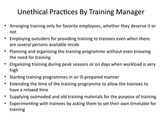 Unethical Practices By Training Manager
• Arranging training only for favorite employees, whether they deserve it or
not
• Employing outsiders for providing training to trainees even when there
are several persons available inside
• Planning and organizing the training programme without even knowing
the need for training
• Organizing training during peak seasons or on days when workload is very
high
• Starting training programmes in an ill-prepared manner
• Extending the time of the training programme to allow the trainees to
have a relaxed time
• Supplying outmoded and old training materials for the purpose of training
• Experimenting with trainees by asking them to set their own timetable for
training
 