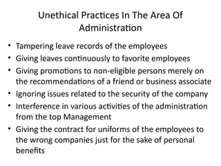 Unethical Practices In The Area Of
Administration
• Tampering leave records of the employees
• Giving leaves continuously to favorite employees
• Giving promotions to non-eligible persons merely on
the recommendations of a friend or business associate
• Ignoring issues related to the security of the company
• Interference in various activities of the administration
from the top Management
• Giving the contract for uniforms of the employees to
the wrong companies just for the sake of personal
benefits
 
