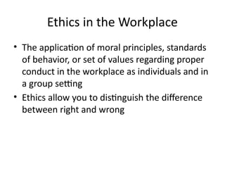 Ethics in the Workplace
• The application of moral principles, standards
of behavior, or set of values regarding proper
conduct in the workplace as individuals and in
a group setting
• Ethics allow you to distinguish the difference
between right and wrong
 
