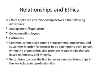 Relationships and Ethics
o Ethics applies to any relationship between the following
individuals:
 Management/Supervisors
 Colleagues/Employees
 Customers
o Communication is key among management, employees, and
customers in order for respect to be extended to each person
within the organization, and promote relationships that are
based on honesty and integrity
o Be cautious to cross the line between personal friendships in
the workplace and professionalism.
 