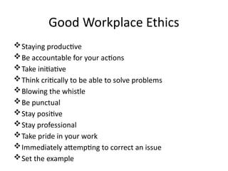 Good Workplace Ethics
Staying productive
Be accountable for your actions
Take initiative
Think critically to be able to solve problems
Blowing the whistle
Be punctual
Stay positive
Stay professional
Take pride in your work
Immediately attempting to correct an issue
Set the example
 