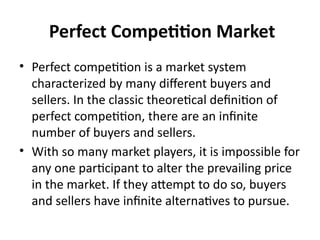 Perfect Competition Market
• Perfect competition is a market system
characterized by many different buyers and
sellers. In the classic theoretical definition of
perfect competition, there are an infinite
number of buyers and sellers.
• With so many market players, it is impossible for
any one participant to alter the prevailing price
in the market. If they attempt to do so, buyers
and sellers have infinite alternatives to pursue.
 