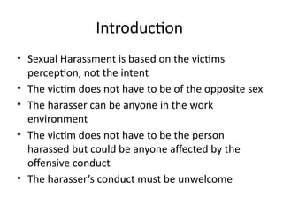 Introduction
• Sexual Harassment is based on the victims
perception, not the intent
• The victim does not have to be of the opposite sex
• The harasser can be anyone in the work
environment
• The victim does not have to be the person
harassed but could be anyone affected by the
offensive conduct
• The harasser’s conduct must be unwelcome
 