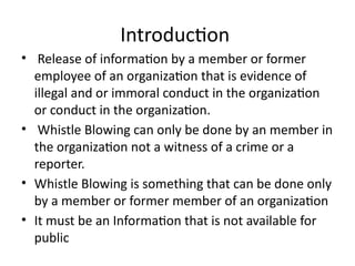 Introduction
• Release of information by a member or former
employee of an organization that is evidence of
illegal and or immoral conduct in the organization
or conduct in the organization.
• Whistle Blowing can only be done by an member in
the organization not a witness of a crime or a
reporter.
• Whistle Blowing is something that can be done only
by a member or former member of an organization
• It must be an Information that is not available for
public
 