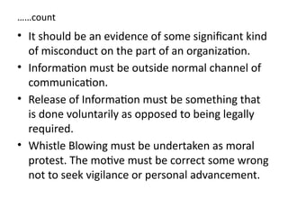 ……count
• It should be an evidence of some significant kind
of misconduct on the part of an organization.
• Information must be outside normal channel of
communication.
• Release of Information must be something that
is done voluntarily as opposed to being legally
required.
• Whistle Blowing must be undertaken as moral
protest. The motive must be correct some wrong
not to seek vigilance or personal advancement.
 