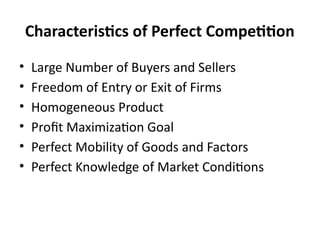 Characteristics of Perfect Competition
• Large Number of Buyers and Sellers
• Freedom of Entry or Exit of Firms
• Homogeneous Product
• Profit Maximization Goal
• Perfect Mobility of Goods and Factors
• Perfect Knowledge of Market Conditions
 