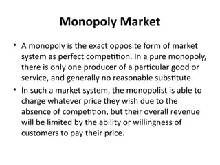 Monopoly Market
• A monopoly is the exact opposite form of market
system as perfect competition. In a pure monopoly,
there is only one producer of a particular good or
service, and generally no reasonable substitute.
• In such a market system, the monopolist is able to
charge whatever price they wish due to the
absence of competition, but their overall revenue
will be limited by the ability or willingness of
customers to pay their price.
 