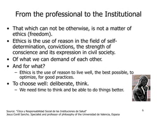 6
From the professional to the Institutional
• That which can not be otherwise, is not a matter of
ethics (freedom).
• Eth...