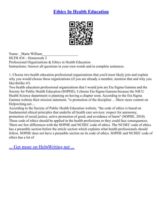 Ethics In Health Education
Name: _Marie William____________________
HLTH 434 – Homework 2
Professional Organizations & Ethics in Health Education
Instructions: Answer all questions in your own words and in complete sentences.
1. Choose two health education professional organizations that you'd most likely join and explain
why you would choose these organizations (if you are already a member, mention that and why you
like/dislike it!)
Two health education professional organizations that I would join are Eta Sigma Gamma and the
Society for Public Health Education (SOPHE). I choose Eta Sigma Gamma because the NJCU
Health Science department is planning on having a chapter soon. According to the Eta Sigma
Gamma website their mission statement, "is promotion of the discipline ... Show more content on
Helpwriting.net ...
According to the Society of Public Health Education website, "the code of ethics is based on
fundamental ethical principles that underlie all health care services: respect for autonomy,
promotion of social justice, active promotion of good, and avoidance of harm" (SOPHE, 2010).
These code of ethics should be applied in the health professions or they could face consequences.
There are few differences with the SOPHE and NCHEC code of ethics. The NCHEC code of ethics
has a preamble section before the article section which explains what health professionals should
follow. SOPHE does not have a preamble section on its code of ethics. SOPHE and NCHEC code of
ethics has a lot of
... Get more on HelpWriting.net ...
 