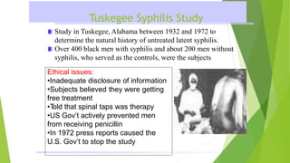 Tuskegee Syphilis Study
Study in Tuskegee, Alabama between 1932 and 1972 to
determine the natural history of untreated latent syphilis.
Over 400 black men with syphilis and about 200 men without
syphilis, who served as the controls, were the subjects
Ethical issues:
•Inadequate disclosure of information
•Subjects believed they were getting
free treatment
•T
old that spinal taps was therapy
•US Gov’t actively prevented men
from receiving penicillin
•In 1972 press reports caused the
U.S. Gov’t to stop the study
 