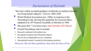 Declaration of Helsinki
“the most widely accepted guidance worldwide on medical research
involving human subjects.” Christie. BMJ 2000
World Medical Association (est. 1946), in response to the
Nuremberg Code, develop this guideline for research ethics;
adopted at its 18th General Assembly in Helsinki in 1964
Has gone thru’ 7 revisions since, latest October 2013 Brazil
Extend Nuremberg code to include:
• Research combined with medical care
• Incompetent subjects and Vulnerable subjects
• Review by an independent review committee
• International research (research in developing countries)
However, like all other guidelines, they lack the force of law
 