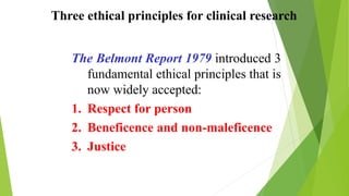 Three ethical principles for clinical research
The Belmont Report 1979 introduced 3
fundamental ethical principles that is
now widely accepted:
1. Respect for person
2. Beneficence and non-maleficence
3. Justice
 