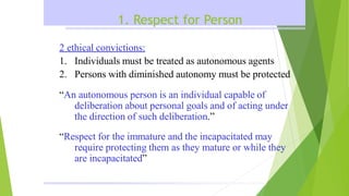 1. Respect for Person
2 ethical convictions:
1. Individuals must be treated as autonomous agents
2. Persons with diminished autonomy must be protected
“An autonomous person is an individual capable of
deliberation about personal goals and of acting under
the direction of such deliberation.”
“Respect for the immature and the incapacitated may
require protecting them as they mature or while they
are incapacitated”
 