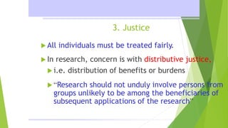 3. Justice
 All individuals must be treated fairly.
 In research, concern is with distributive justice,
 i.e. distribution of benefits or burdens
 “Research should not unduly involve persons from
groups unlikely to be among the beneficiaries of
subsequent applications of the research”
 