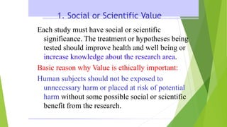 1. Social or Scientific Value
Each study must have social or scientific
significance. The treatment or hypotheses being
tested should improve health and well being or
increase knowledge about the research area.
Basic reason why Value is ethically important:
Human subjects should not be exposed to
unnecessary harm or placed at risk of potential
harm without some possible social or scientific
benefit from the research.
 