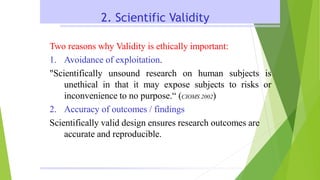2. Scientific Validity
Two reasons why Validity is ethically important:
1. Avoidance of exploitation.
"Scientifically unsound research on human subjects is
unethical in that it may expose subjects to risks or
inconvenience to no purpose.“ (CIOMS 2002)
2. Accuracy of outcomes / findings
Scientifically valid design ensures research outcomes are
accurate and reproducible.
 