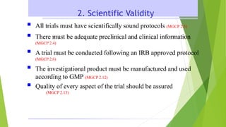 2. Scientific Validity
 All trials must have scientifically sound protocols (MGCP 2.5)
 There must be adequate preclinical and clinical information
(MGCP 2.4)
 A trial must be conducted following an IRB approved protocol
(MGCP 2.6)
 The investigational product must be manufactured and used
according to GMP (MGCP 2.12)
 Quality of every aspect of the trial should be assured
(MGCP 2.13)
 