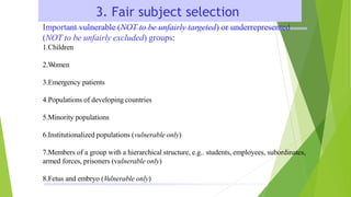 3. Fair subject selection
Important vulnerable (NOT to be unfairly targeted) or underrepresented
(NOT to be unfairly excluded) groups:
1.Children
2.W
omen
3.Emergency patients
4.Populations of developing countries
5.Minority populations
6.Institutionalized populations (vulnerable only)
7.Members of a group with a hierarchical structure, e.g.. students, employees, subordinates,
armed forces, prisoners (vulnerable only)
8.Fetus and embryo (Vulnerable only)
 