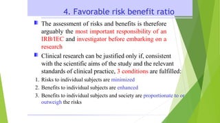 4. Favorable risk benefit ratio
The assessment of risks and benefits is therefore
arguably the most important responsibility of an
IRB/IEC and investigator before embarking on a
research
Clinical research can be justified only if, consistent
with the scientific aims of the study and the relevant
standards of clinical practice, 3 conditions are fulfilled:
1. Risks to individual subjects are minimized
2. Benefits to individual subjects are enhanced
3. Benefits to individual subjects and society are proportionate to or
outweigh the risks
 