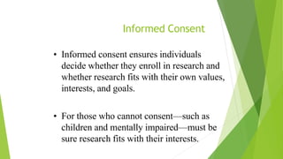 Informed Consent
• Informed consent ensures individuals
decide whether they enroll in research and
whether research fits with their own values,
interests, and goals.
• For those who cannot consent—such as
children and mentally impaired—must be
sure research fits with their interests.
 