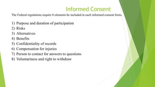 Informed Consent
The Federal regulations require 8 elements be included in each informed consent form.
1) Purpose and duration of participation
2) Risks
3) Alternatives
4) Benefits
5) Confidentiality of records
6) Compensation for injuries
7) Person to contact for answers to questions
8) Voluntariness and right to withdraw
 