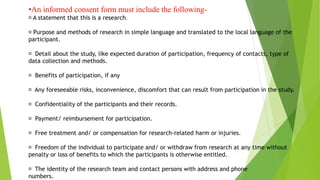 •An informed consent form must include the following-
􏰒 A statement that this is a research.
􏰒 Purpose and methods of research in simple language and translated to the local language of the
participant.
􏰒 Detail about the study, like expected duration of participation, frequency of contacts, type of
data collection and methods.
􏰒 Benefits of participation, if any
􏰒 Any foreseeable risks, inconvenience, discomfort that can result from participation in the study.
􏰒 Confidentiality of the participants and their records.
􏰒 Payment/ reimbursement for participation.
􏰒 Free treatment and/ or compensation for research-related harm or injuries.
􏰒 Freedom of the individual to participate and/ or withdraw from research at any time without
penalty or loss of benefits to which the participants is otherwise entitled.
􏰒 The identity of the research team and contact persons with address and phone
numbers.
 