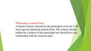 Witnessing a consent form –
A literate witness selected by the participant or by the LAR
must sign the informed consent form. The witness should
neither be a relative of the participant nor should have any
relationship with the research team.
 