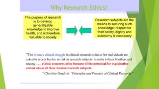 Why Research Ethics?
The purpose of research
is to develop
generalizable
knowledge to improve
health, and is therefore
valuable to society
Research subjects are the
means to securing such
knowledge; respect for
their safety, dignity and
autonomy is necessary
“The primary ethical struggle in clinical research is that a few individuals are
asked to accept burden or risk as research subjects in order to benefit others and
society…... ethical concerns arise because of the potential for exploitation
and/or abuse of these human research subjects.
“Christine Grady in “Principles and Practice of Clinical Research ”
 