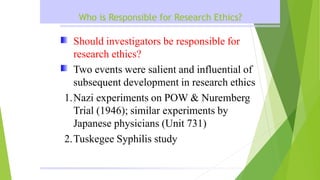 Who is Responsible for Research Ethics?
Should investigators be responsible for
research ethics?
Two events were salient and influential of
subsequent development in research ethics
1.Nazi experiments on POW & Nuremberg
Trial (1946); similar experiments by
Japanese physicians (Unit 731)
2.Tuskegee Syphilis study
 