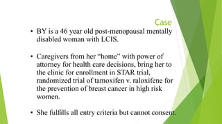 Case
• BY is a 46 year old post-menopausal mentally
disabled woman with LCIS.
• Caregivers from her “home” with power of
attorney for health care decisions, bring her to
the clinic for enrollment in STAR trial,
randomized trial of tamoxifen v. raloxifene for
the prevention of breast cancer in high risk
women.
• She fulfills all entry criteria but cannot consent.
 