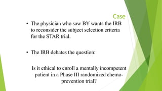 Case
• The physician who saw BY wants the IRB
to reconsider the subject selection criteria
for the STAR trial.
• The IRB debates the question:
Is it ethical to enroll a mentally incompetent
patient in a Phase III randomized chemo-
prevention trial?
 