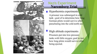 Nazis Experiment
Nuremberg Trial
Hypothermia experiments:
A prisoner was submerged in cold
tank ; goal of to determine how long
German pilots would survive after
parachuting into the cold north sea
High altitude experiments:
Prisoners put into low-pressure
tanks with little oxygen; goal to test
how long pilots would survive after
being ejected.
 
