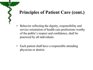 Principles of Patient Care (cont.) 
• Behavior reflecting the dignity, responsibility and 
service orientation of health care professions worthy 
of the public’s respect and confidence, shall be 
practiced by all individuals. 
• Each patient shall have a responsible attending 
physician or dentist. 
 