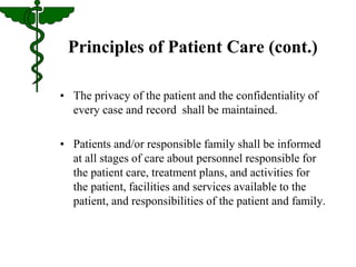 Principles of Patient Care (cont.) 
• The privacy of the patient and the confidentiality of 
every case and record shall be maintained. 
• Patients and/or responsible family shall be informed 
at all stages of care about personnel responsible for 
the patient care, treatment plans, and activities for 
the patient, facilities and services available to the 
patient, and responsibilities of the patient and family. 
 