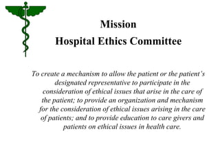 Mission 
Hospital Ethics Committee 
To create a mechanism to allow the patient or the patient’s 
designated representative to participate in the 
consideration of ethical issues that arise in the care of 
the patient; to provide an organization and mechanism 
for the consideration of ethical issues arising in the care 
of patients; and to provide education to care givers and 
patients on ethical issues in health care. 
 