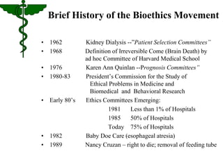 Brief History of the Bioethics Movement 
• 1962 Kidney Dialysis --”Patient Selection Committees” 
• 1968 Definition of Irreversible Come (Brain Death) by 
ad hoc Committee of Harvard Medical School 
• 1976 Karen Ann Quinlan --Prognosis Committees” 
• 1980-83 President’s Commission for the Study of 
Ethical Problems in Medicine and 
Biomedical and Behavioral Research 
• Early 80’s Ethics Committees Emerging: 
1981 Less than 1% of Hospitals 
1985 50% of Hospitals 
Today 75% of Hospitals 
• 1982 Baby Doe Care (esophageal atresia) 
• 1989 Nancy Cruzan – right to die; removal of feeding tube 
 