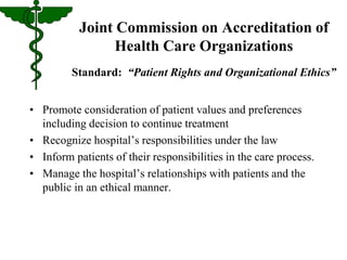 Joint Commission on Accreditation of 
Health Care Organizations 
Standard: “Patient Rights and Organizational Ethics” 
• Promote consideration of patient values and preferences 
including decision to continue treatment 
• Recognize hospital’s responsibilities under the law 
• Inform patients of their responsibilities in the care process. 
• Manage the hospital’s relationships with patients and the 
public in an ethical manner. 
 