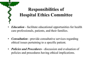 Responsibilities of 
Hospital Ethics Committee 
• Education - facilitate educational opportunities for health 
care professionals, patients, and their families. 
• Consultation - provide consultative services regarding 
ethical issues pertaining to a specific patient. 
• Policies and Procedures - discussion and evaluation of 
policies and procedures having ethical implications. 
 
