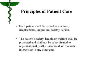 Principles of Patient Care 
• Each patient shall be treated as a whole, 
irreplaceable, unique and worthy person. 
• The patient’s safety, health, or welfare shall be 
protected and shall not be subordinated to 
organizational, staff, educational, or research 
interests or to any other end. 
 