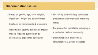 Discrimination Issues
 Based on gender, age, race, religion,
disabilities, weight and attractiveness
 It reflects on recruitments & promotions
 Weeding out youthful candidates though
they’ve requisite qualification by
seeking only experience candidates
 Less likely to recruit lady candidates
(resignation after marriage, maternity
leave)
 Preference for candidates belonging to
a particular caste or community.
 Discrimination in employment,
remuneration & growth prospects
 