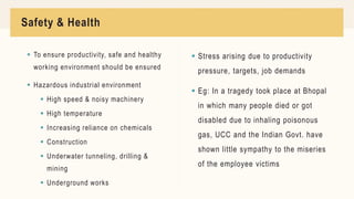 Safety & Health
 To ensure productivity, safe and healthy
working environment should be ensured
 Hazardous industrial environment
 High speed & noisy machinery
 High temperature
 Increasing reliance on chemicals
 Construction
 Underwater tunneling, drilling &
mining
 Underground works
 Stress arising due to productivity
pressure, targets, job demands
 Eg: In a tragedy took place at Bhopal
in which many people died or got
disabled due to inhaling poisonous
gas, UCC and the Indian Govt. have
shown little sympathy to the miseries
of the employee victims
 