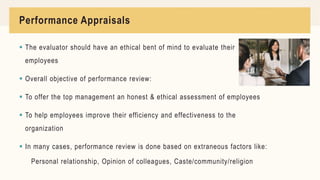 Performance Appraisals
 The evaluator should have an ethical bent of mind to evaluate their
employees
 Overall objective of performance review:
 To offer the top management an honest & ethical assessment of employees
 To help employees improve their efficiency and effectiveness to the
organization
 In many cases, performance review is done based on extraneous factors like:
Personal relationship, Opinion of colleagues, Caste/community/religion
 
