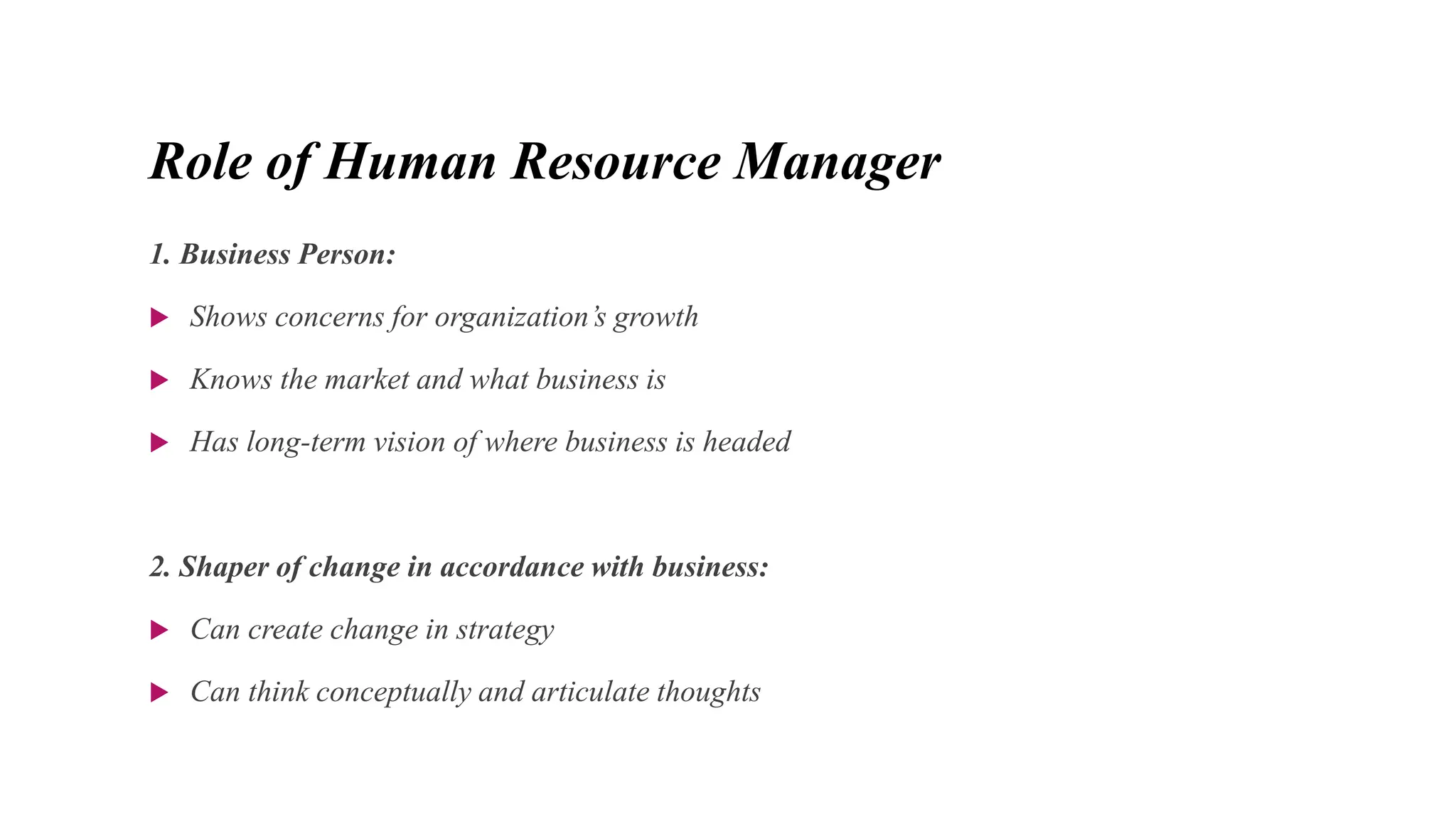 Role of Human Resource Manager
1. Business Person:
 Shows concerns for organization’s growth
 Knows the market and what business is
 Has long-term vision of where business is headed
2. Shaper of change in accordance with business:
 Can create change in strategy
 Can think conceptually and articulate thoughts
 