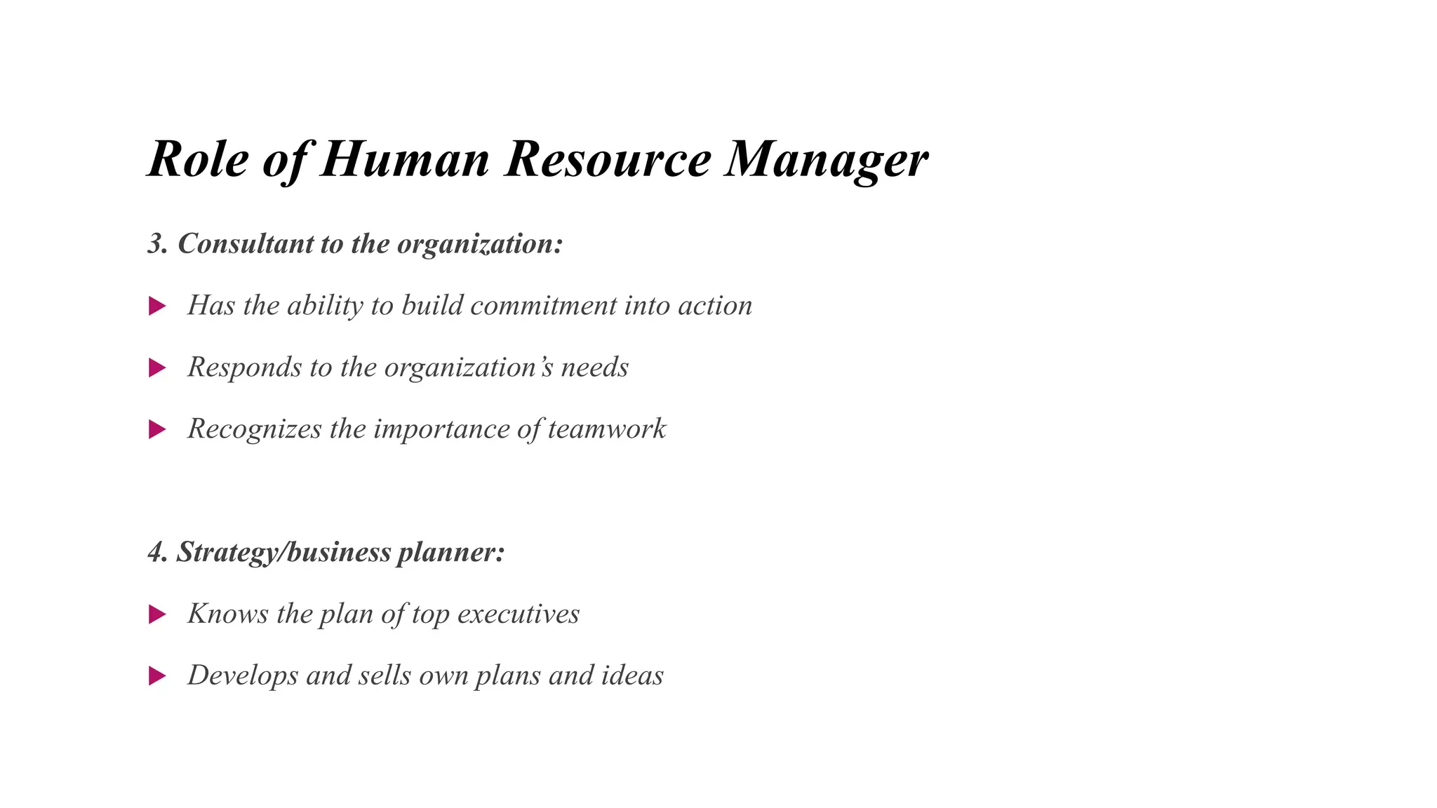 Role of Human Resource Manager
3. Consultant to the organization:
 Has the ability to build commitment into action
 Responds to the organization’s needs
 Recognizes the importance of teamwork
4. Strategy/business planner:
 Knows the plan of top executives
 Develops and sells own plans and ideas
 