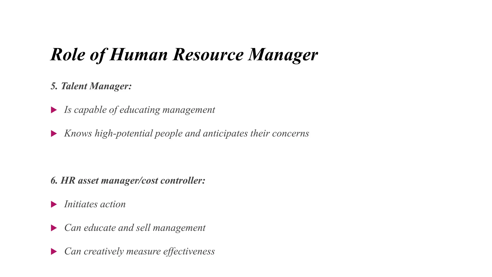 Role of Human Resource Manager
5. Talent Manager:
 Is capable of educating management
 Knows high-potential people and anticipates their concerns
6. HR asset manager/cost controller:
 Initiates action
 Can educate and sell management
 Can creatively measure effectiveness
 