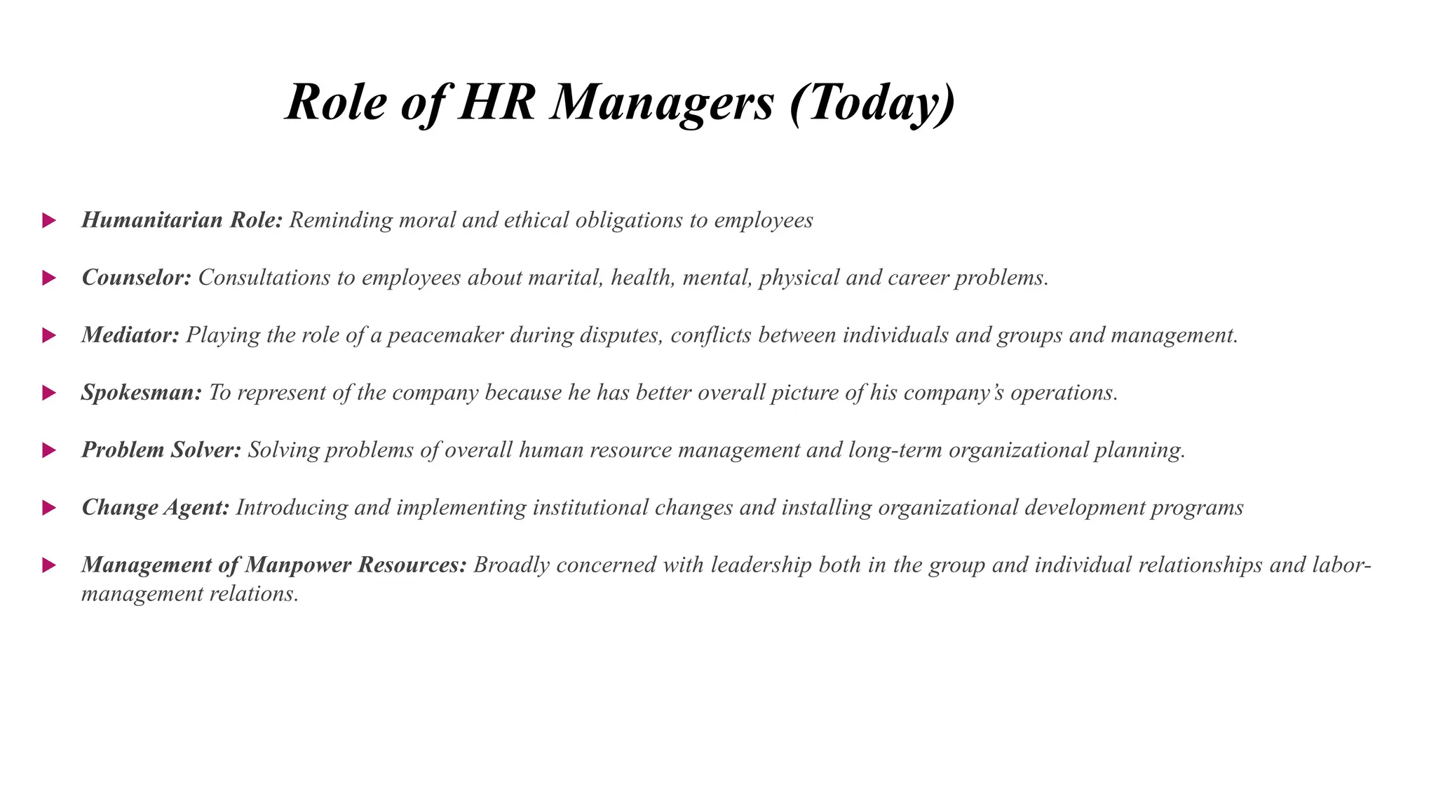 Role of HR Managers (Today)
 Humanitarian Role: Reminding moral and ethical obligations to employees
 Counselor: Consultations to employees about marital, health, mental, physical and career problems.
 Mediator: Playing the role of a peacemaker during disputes, conflicts between individuals and groups and management.
 Spokesman: To represent of the company because he has better overall picture of his company’s operations.
 Problem Solver: Solving problems of overall human resource management and long-term organizational planning.
 Change Agent: Introducing and implementing institutional changes and installing organizational development programs
 Management of Manpower Resources: Broadly concerned with leadership both in the group and individual relationships and labor-
management relations.
 