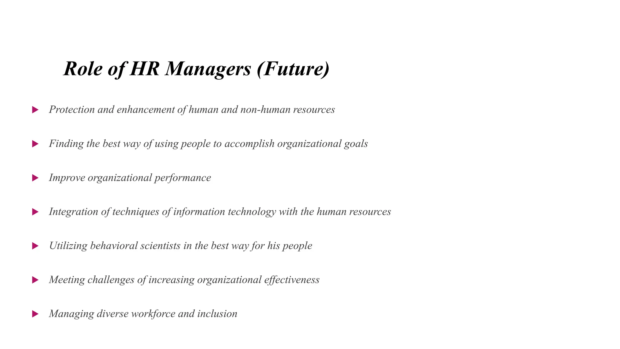 Role of HR Managers (Future)
 Protection and enhancement of human and non-human resources
 Finding the best way of using people to accomplish organizational goals
 Improve organizational performance
 Integration of techniques of information technology with the human resources
 Utilizing behavioral scientists in the best way for his people
 Meeting challenges of increasing organizational effectiveness
 Managing diverse workforce and inclusion
 