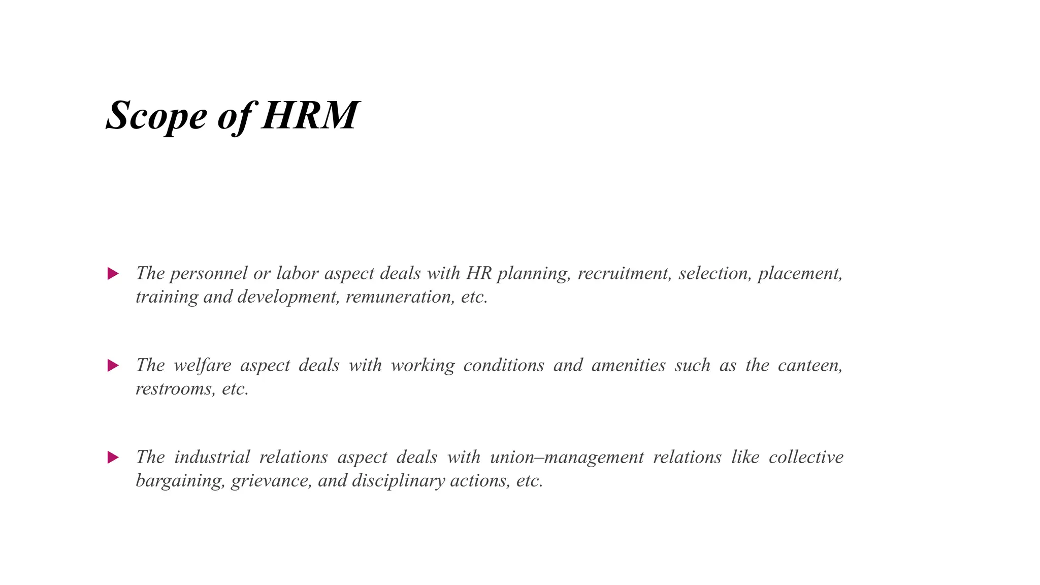 Scope of HRM
 The personnel or labor aspect deals with HR planning, recruitment, selection, placement,
training and development, remuneration, etc.
 The welfare aspect deals with working conditions and amenities such as the canteen,
restrooms, etc.
 The industrial relations aspect deals with union–management relations like collective
bargaining, grievance, and disciplinary actions, etc.
 