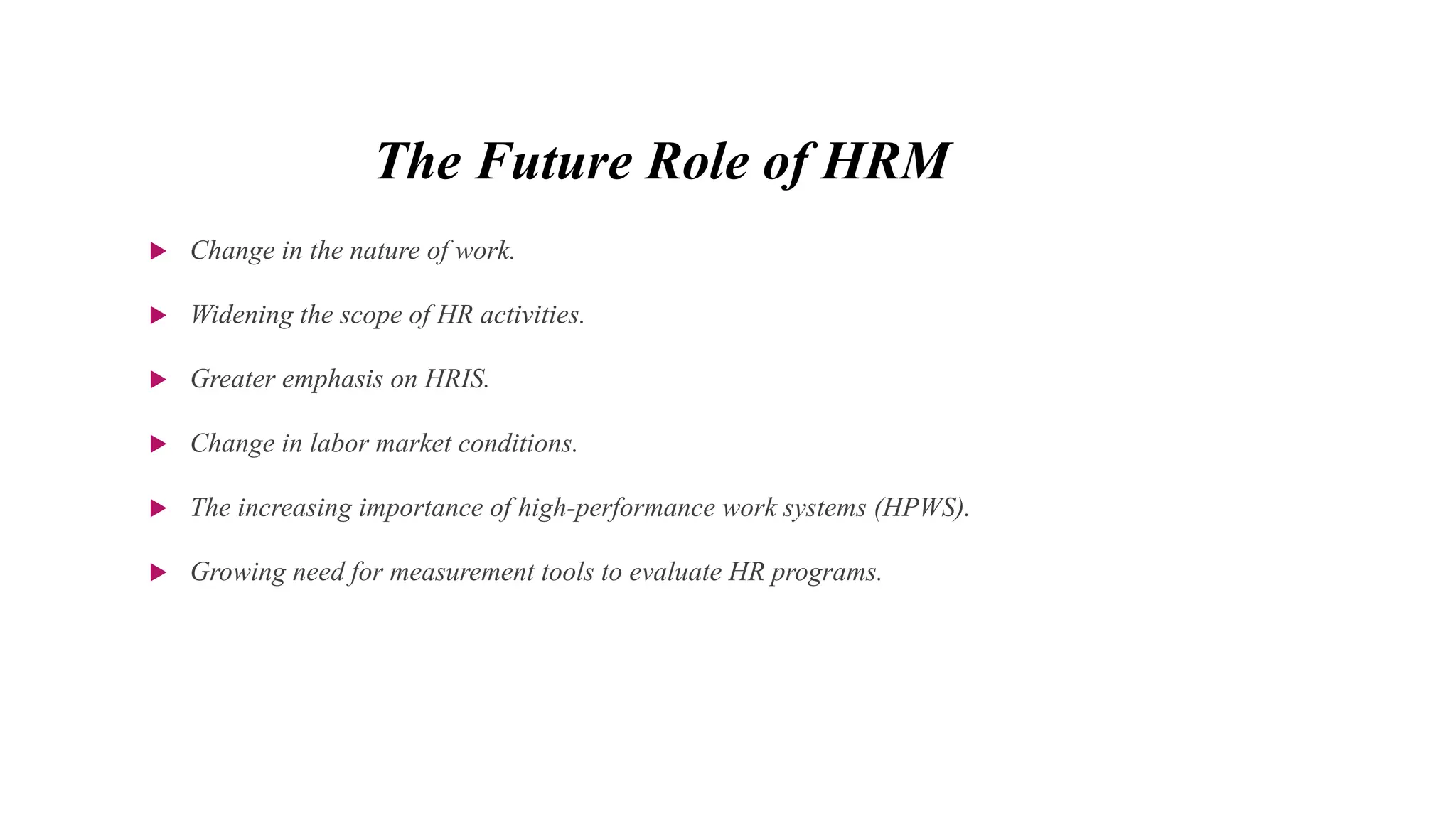 The Future Role of HRM
 Change in the nature of work.
 Widening the scope of HR activities.
 Greater emphasis on HRIS.
 Change in labor market conditions.
 The increasing importance of high-performance work systems (HPWS).
 Growing need for measurement tools to evaluate HR programs.
 