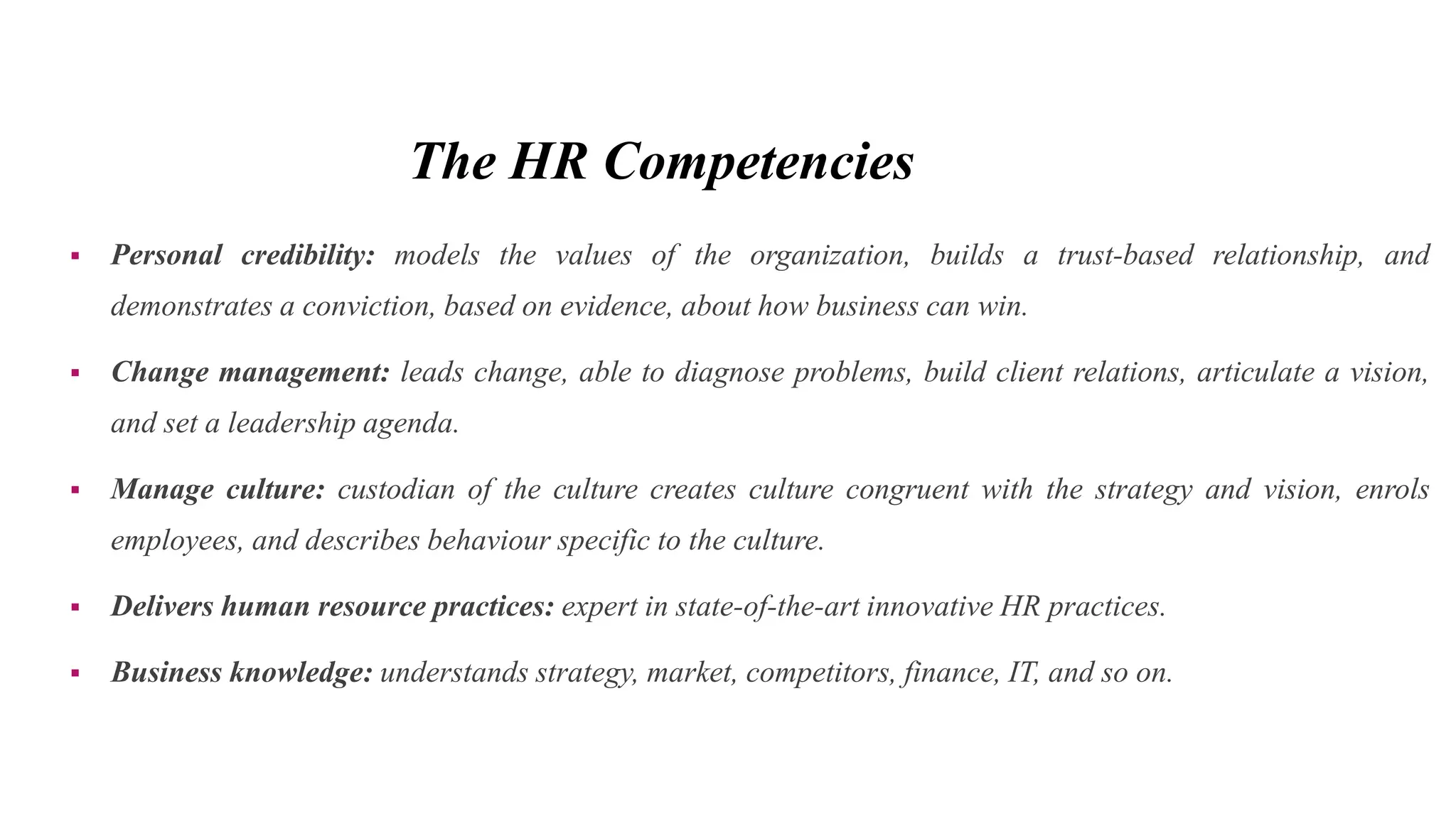 The HR Competencies
 Personal credibility: models the values of the organization, builds a trust-based relationship, and
demonstrates a conviction, based on evidence, about how business can win.
 Change management: leads change, able to diagnose problems, build client relations, articulate a vision,
and set a leadership agenda.
 Manage culture: custodian of the culture creates culture congruent with the strategy and vision, enrols
employees, and describes behaviour specific to the culture.
 Delivers human resource practices: expert in state-of-the-art innovative HR practices.
 Business knowledge: understands strategy, market, competitors, finance, IT, and so on.
 